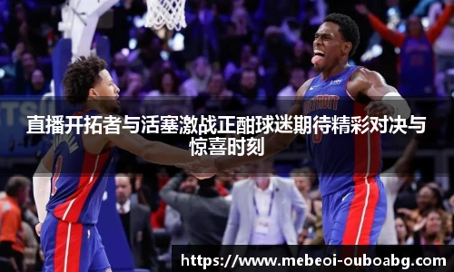 直播开拓者与活塞激战正酣球迷期待精彩对决与惊喜时刻
